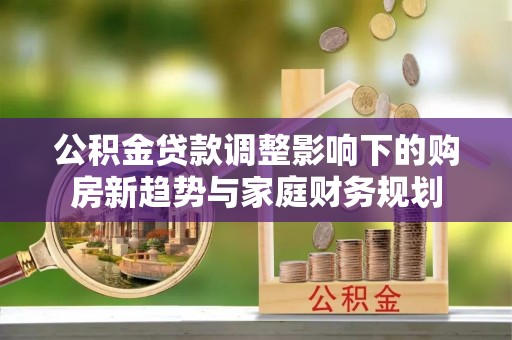 南乐公积金贷款调整影响下的购房新趋势与家庭财务规划