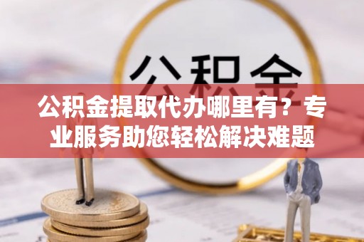 南乐公积金提取代办哪里有？专业服务助您轻松解决难题