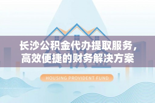 南乐长沙公积金代办提取服务，高效便捷的财务解决方案