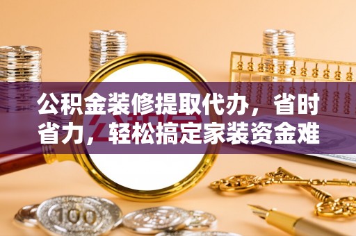 南乐公积金装修提取代办，省时省力，轻松搞定家装资金难题