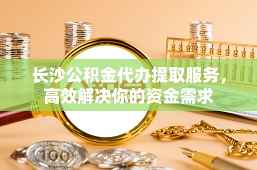 南乐长沙公积金代办提取服务，高效解决你的资金需求