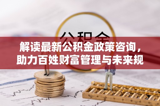南乐解读最新公积金政策咨询，助力百姓财富管理与未来规划