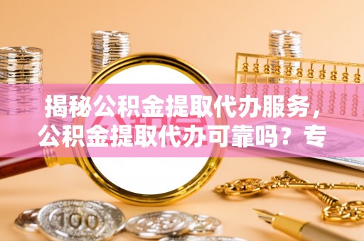 南乐揭秘公积金提取代办服务，公积金提取代办可靠吗？专业解析与实用指南