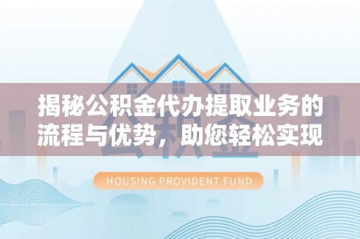 南乐揭秘公积金代办提取业务的流程与优势，助您轻松实现资金利用最大化