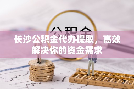 南乐长沙公积金代办提取，高效解决你的资金需求