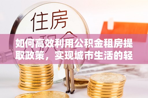 南乐如何高效利用公积金租房提取政策，实现城市生活的轻松负担