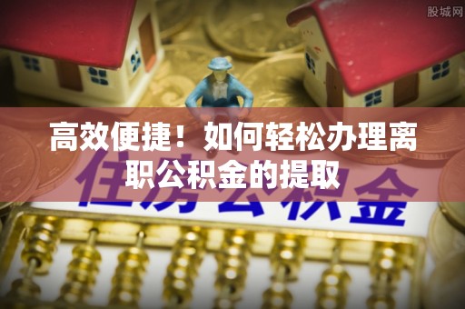 南乐高效便捷！如何轻松办理离职公积金的提取