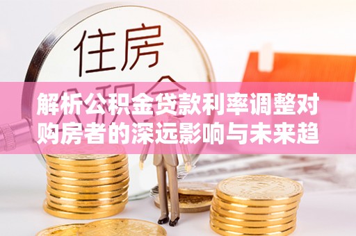 南乐解析公积金贷款利率调整对购房者的深远影响与未来趋势