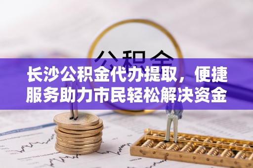 南乐长沙公积金代办提取，便捷服务助力市民轻松解决资金需求