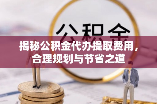 南乐揭秘公积金代办提取费用，合理规划与节省之道