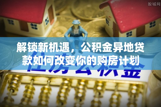 南乐解锁新机遇，公积金异地贷款如何改变你的购房计划