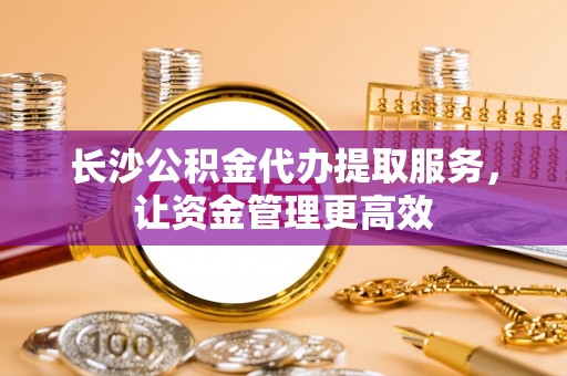 南乐长沙公积金代办提取服务，让资金管理更高效