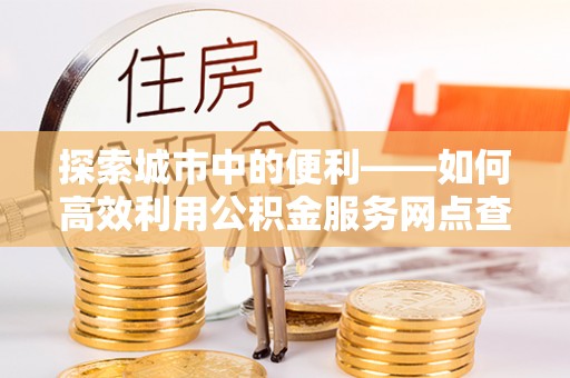 南乐探索城市中的便利——如何高效利用公积金服务网点查询功能