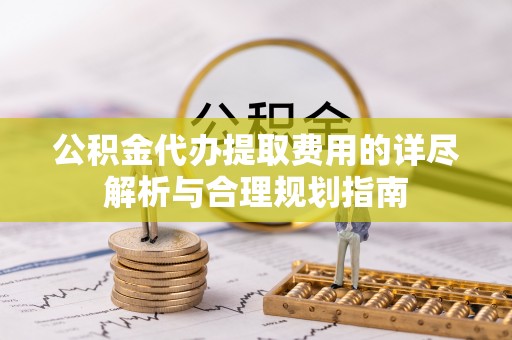 南乐公积金代办提取费用的详尽解析与合理规划指南