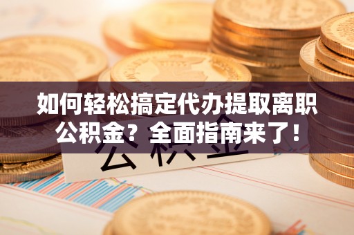 南乐如何轻松搞定代办提取离职公积金？全面指南来了！