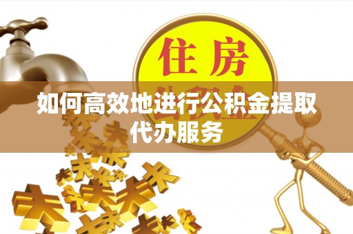 南乐如何高效地进行公积金提取代办服务