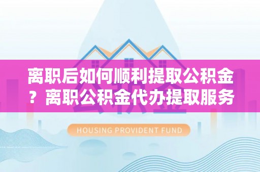 南乐离职后如何顺利提取公积金？离职公积金代办提取服务来帮忙