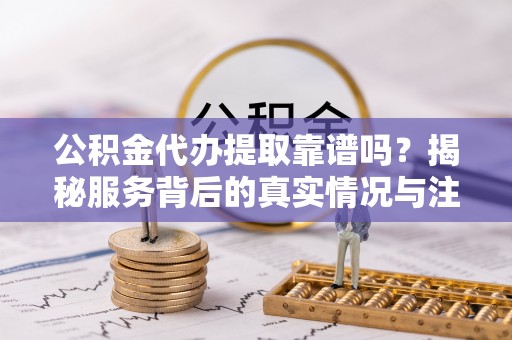 南乐公积金代办提取靠谱吗？揭秘服务背后的真实情况与注意事项