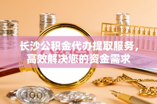 南乐长沙公积金代办提取服务，高效解决您的资金需求