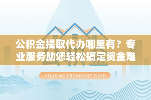 南乐公积金提取代办哪里有？专业服务助您轻松搞定资金难题