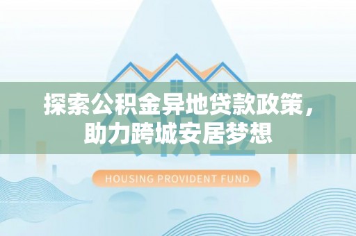 南乐探索公积金异地贷款政策，助力跨城安居梦想