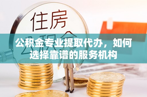 南乐公积金专业提取代办，如何选择靠谱的服务机构