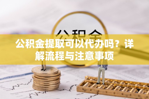 南乐公积金提取可以代办吗？详解流程与注意事项